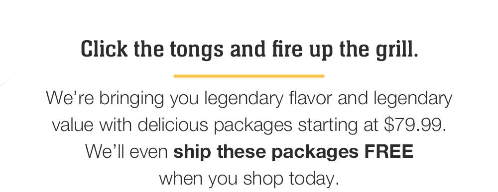 Click the tongs and fire up the grill. _We’re bringing you legendary flavor and legendary value with delicious packages starting at $79.99. We’ll even ship these packages FREE _when you shop today.