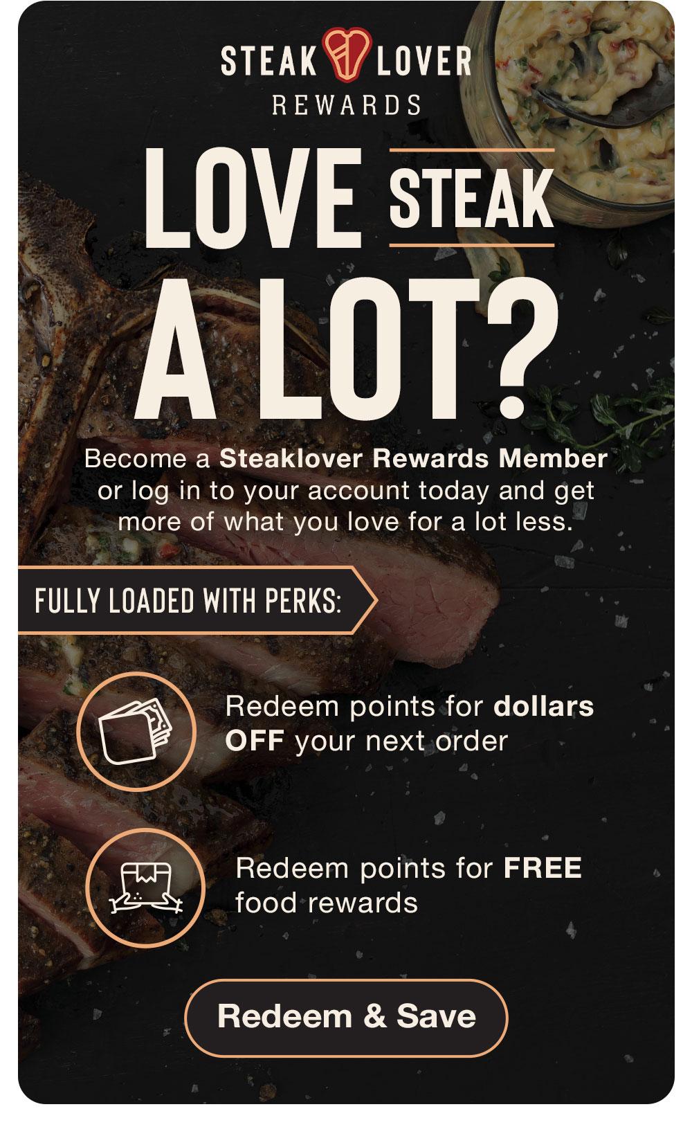 STEAK LOVER REWARDS | LOVE STEAK A LOT? Become a Steaklover Rewards Member or log in to your account today and get more of what you love for a lot less. | FULLY LOADED WITH PERKS: Redeem points for dollars OFF your next order - Redeem points for FREE food rewards || Redeem & Save