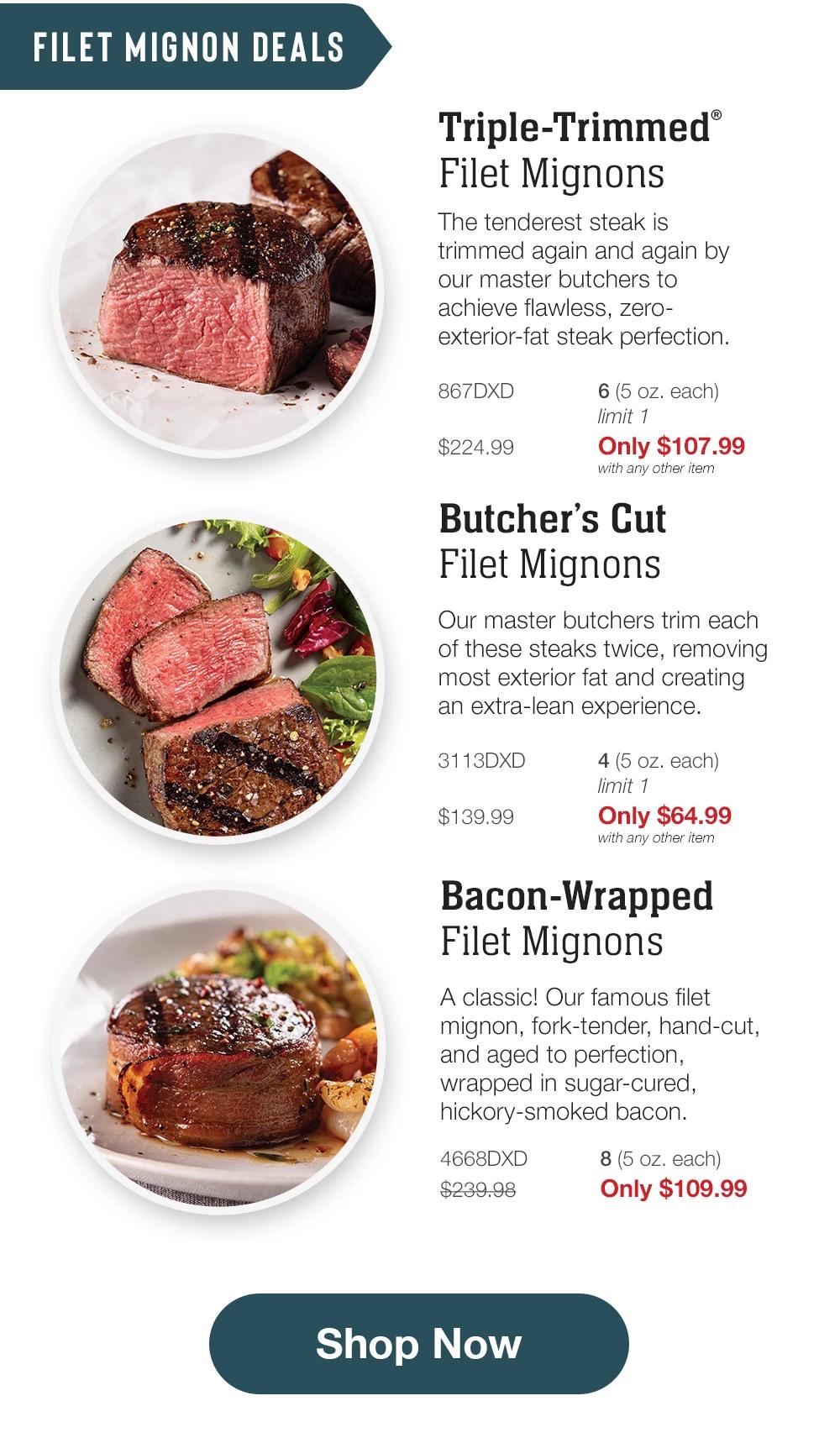 FILET MIGNON DEALS | Triple-Trimmed® Filet Mignons - The tenderest steak is trimmed again and again by our master butchers to achieve flawless, zero-exterior-fat steak perfection. - 867DXD $224.99 6 (5 oz. each) limit 1 Only $107.99 with any other item | Butcher's Cut Filet Mignons - Our master butchers trim each of these steaks twice, removing most exterior fat and creating an extra-lean experience. - 3113DXD $139.99 4 (5 oz. each) limit 1 Only $64.99 with any other item | Bacon-Wrapped Filet Mignons - A classic! Our famous filet mignon, fork-tender, hand-cut, and aged to perfection, wrapped in sugar-cured, hickory-smoked bacon. - 4668DXD $239.98 8 (5 oz. each) Only $109.99 || Shop Now