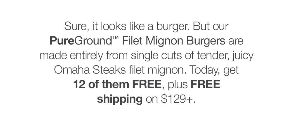 Sure, it looks like a burger. But our _PureGround™ Filet Mignon Burgers are made entirely from single cuts of tender, juicy Omaha Steaks filet mignon. Today, get 12 of them FREE, plus FREE shipping on $129+.