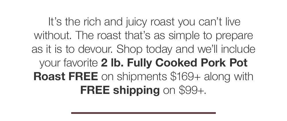 It's the rich and juicy roast you can't live without. The roast that's as simple to prepare as it is to devour. Shop today and we'll include your favorite 2 lb. Fully Cooked Pork Pot Roast FREE on shipments $169+ along with FREE shipping on $99+.
