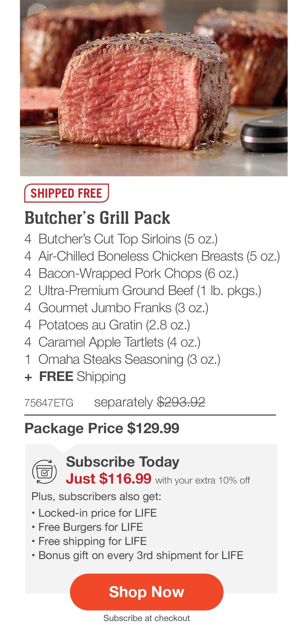 SHIPPED FREE | Butcher's Grill Pack - 4  Butcher's Cut Top Sirloins (5 oz.) - 4  Air-Chilled Boneless Chicken Breasts (5 oz.) - 4  Bacon-Wrapped Pork Chops (6 oz.) - 2  Ultra-Premium Ground Beef (1 lb. pkgs.) - 4  Gourmet Jumbo Franks (3 oz.) - 4  Potatoes au Gratin (2.8 oz.) - 4  Caramel Apple Tartlets (4 oz.) - 1  Omaha Steaks Seasoning (3 oz.)  +  FREE Shipping - 75647ETG separately $293.92 | Package Price $129.99 || SHOP NOW || Subscribe Today - Just $116.99 with your extra 10% off Plus, subscribers also get: Locked-in price for LIFE | Free Burgers for LIFE | Free shipping for LIFE | Bonus gift on every 3rd shipment for LIFE