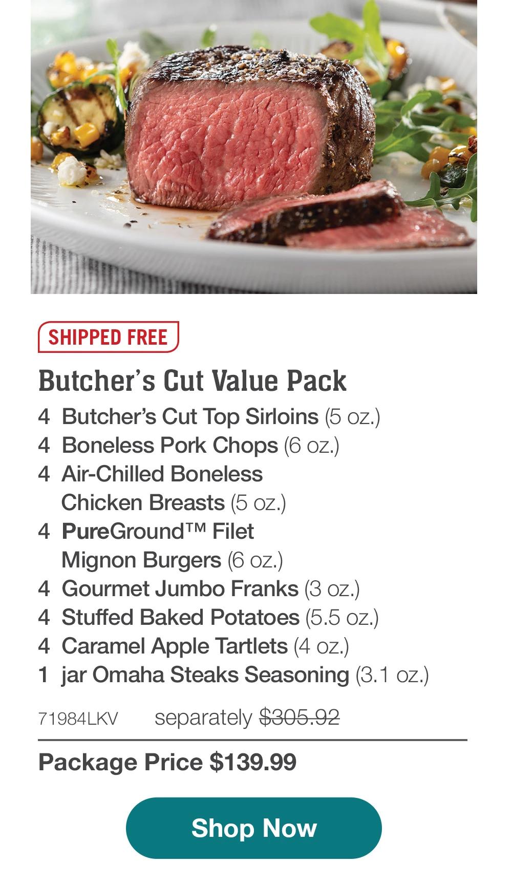 SHIPPED FREE | Butcher's Cut Value Pack - 4 Butcher's Cut Top Sirloins (5 OZ.) - 4 Boneless Pork Chops (6 oz.) - 4 Air-Chilled Boneless Chicken Breasts (5 oz.) - 4 PureGround™ Filet Mignon Burgers (6 oz.) - 4 Gourmet Jumbo Franks (3 oz.) - 4 Stuffed Baked Potatoes (5.5 oz.) - 4 Caramel Apple Tartlets (4 oz.) - 1 jar Omaha Steaks Seasoning (3.1 oz.) - 71984LKV separately $305.92 | Package Price $139.99 || Shop Now