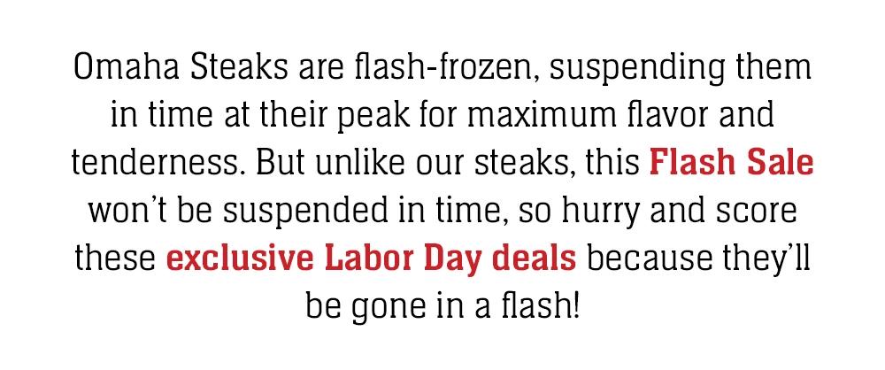 Omaha Steaks are flash-frozen, suspending them in time at their peak for maximum flavor and tenderness. But unlike our steaks, this Flash Sale won't be suspended in time, so hurry and score these exclusive Labor Day deals because they'll be gone in a flash!