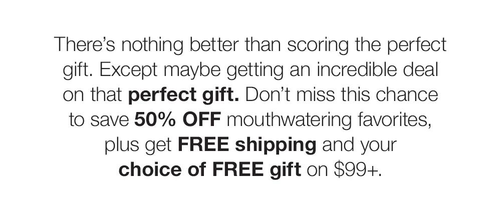 There's nothing better than scoring the perfect gift. Except maybe getting an incredible deal _on that perfect gift. Don't miss this chance _to save 50% OFF mouthwatering favorites, _plus get FREE shipping and your _choice of FREE gift on $99+.