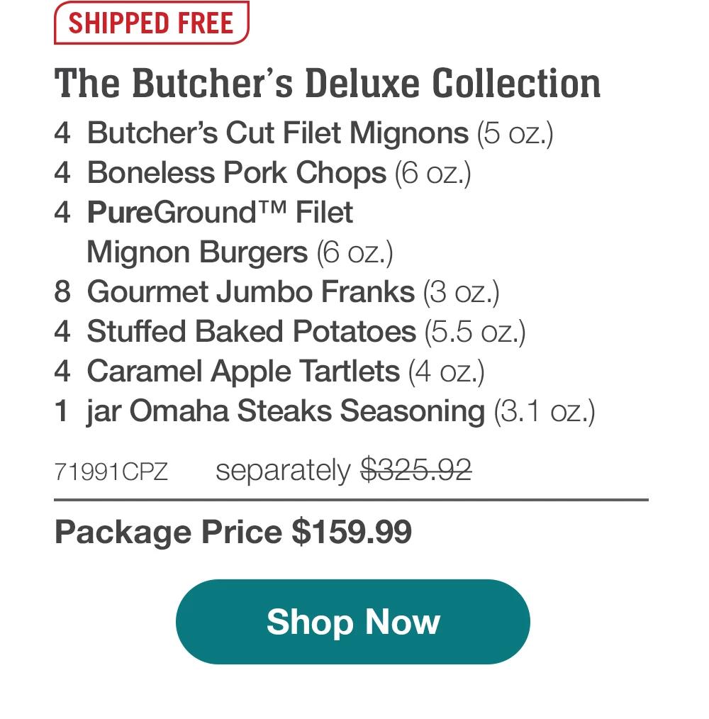 SHIPPED FREE | The Butcher's Deluxe Collection - 4 Butcher's Cut Filet Mignons (5 oz.) - 4 Boneless Pork Chops (6 oz.) - 4 PureGround™ Filet - Mignon Burgers (6 oz.) - 8 Gourmet Jumbo Franks (3 oz.) - 4 Stuffed Baked Potatoes (5.5 oz.) - 4 Caramel Apple Tartlets (4 oz.) - 1 jar Omaha Steaks Seasoning (3.1 oz.) - 71991CPZ separately $325.92 | Package Price $159.99 || Shop Now