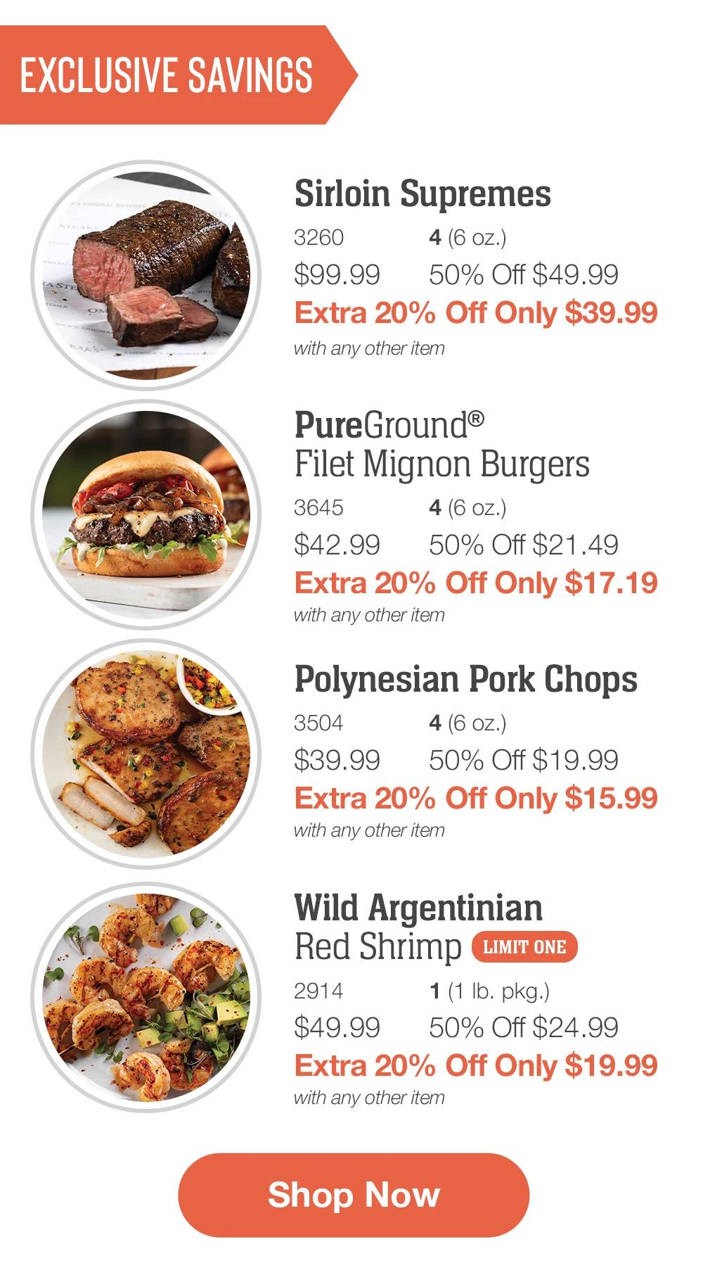 Exclusive Savings  Sirloin Supremes _ 3260	4 (6 oz.) $99.99	50% Off $49.99_ Extra 20% Off Only $39.99 with any other item   PureGround®_Filet Mignon Burgers_ 3645	4 (6 oz.) $42.99	50% Off $21.49_ Extra 20% Off Only $17.19 with any other item  Polynesian Pork Chops_ 3504	4 (6 oz.) $39.99	50% Off $19.99_ Extra 20% Off Only $15.99 with any other item  Wild Argentinian _Red Shrimp_ | LIMIT ONE 2914	1 (1 lb. pkg.) $49.99	50% Off $24.99_ Extra 20% Off Only $19.99 with any other item  SHOP NOW 