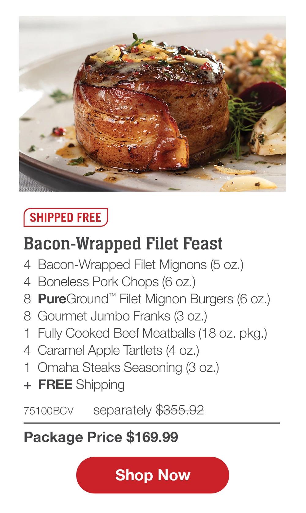 SHIPPED FREE | Bacon-Wrapped Filet Feast - 4  Bacon-Wrapped Filet Mignons (5 oz.) - 4  Boneless Pork Chops (6 oz.) - 8  PureGround™ Filet Mignon Burgers (6 oz.) - 8  Gourmet Jumbo Franks (3 oz.) - 1  Fully Cooked Beef Meatballs (18 oz. pkg.) - 4  Caramel Apple Tartlets (4 oz.) - 1  Omaha Steaks Seasoning (3 oz.)  +  FREE Shipping - 75100BCV separately $355.92 | Package Price $169.99 || SHOP NOW