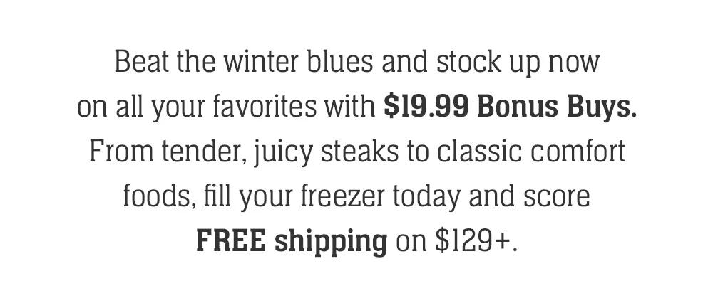 Beat the winter blues and stock up now on all your favorites with $19.99 Bonus Buys. From tender, juicy steaks to classic comfort foods, fill your freezer today and score FREE shipping on $129+.