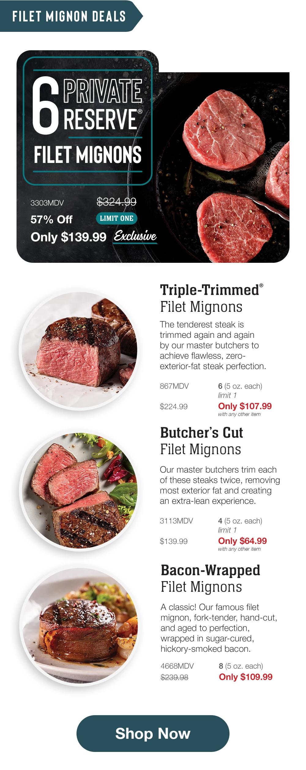 FILET MIGNON DEALS | 6 PRIVATE RESERVE FILET MIGNONS - 3303MDV $324.99 57% Off LIMIT ONE Only $139.99 Exclusive | Triple-Trimmed® Filet Mignons - The tenderest steak is trimmed again and again by our master butchers to achieve flawless, zero-exterior-fat steak perfection. - 867MDV $224.99 6 (5 oz. each) limit 1 Only $107.99 with any other item | Butcher's Cut Filet Mignons - Our master butchers trim each of these steaks twice, removing most exterior fat and creating an extra-lean experience. - 3113MDV $139.99 4 (5 oz. each) limit 1 Only $64.99 with any other item | Bacon-Wrapped Filet Mignons - A classic! Our famous filet mignon, fork-tender, hand-cut, and aged to perfection, wrapped in sugar-cured, hickory-smoked bacon. - 4668MDV $239.98 8 (5 oz. each) Only $109.99