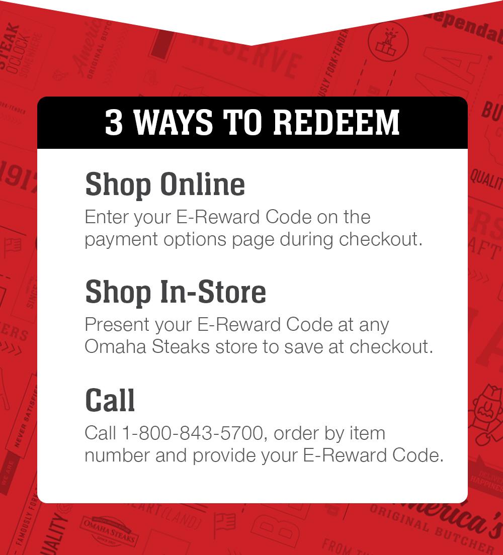 3 WAYS TO REDEEM | 1) Shop Online - Enter your E-Reward Code on the payment options page during checkout. 2) Shop In-Store - Present your E-Reward Code at any Omaha Steaks store to save at checkout. 3) Call - Call 1-800-843-5700, order by item number & provide your E-Reward code.