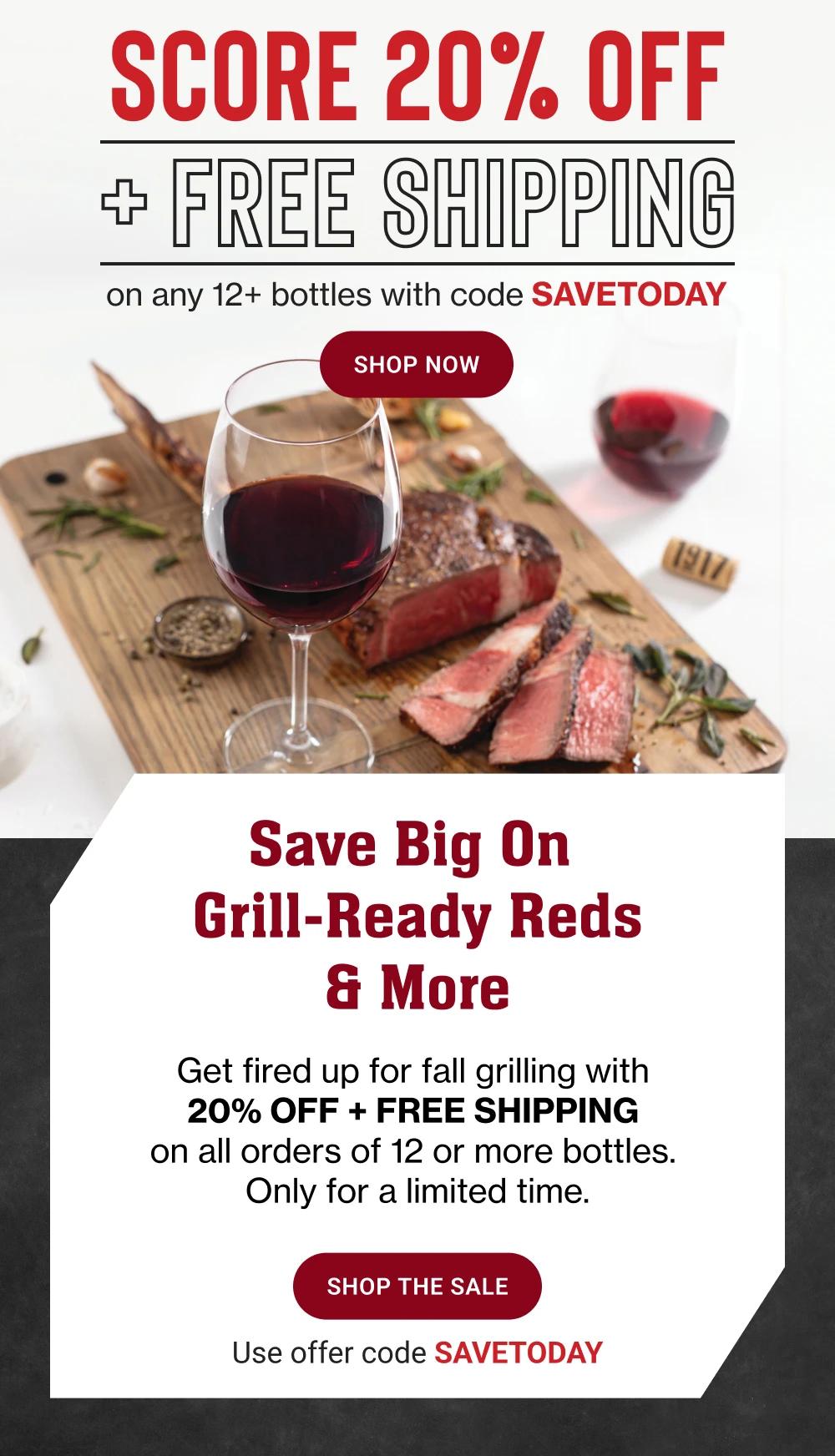 SCORE 20% OFF + FREE SHIPPING On any 12+ bottles with code SAVETODAY || Shop now || Save Big On Grill-Ready Reds & More - Get fired up for fall grilling with 20% OFF + FREE SHIPPING on all orders of 12 or more bottles. Only for a limited time. || SHOP THE SALE || Use offer code SAVETODAY