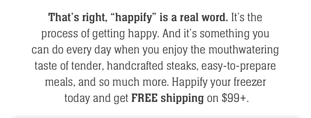 That's right, 'happify' is a real word. It's the process of getting happy. And it's something you can do every day when you enjoy the mouthwatering taste of tender, handcrafted steaks, easy-to-prepare meals, and so much more. Happify your freezer today and get FREE shipping on $99+.