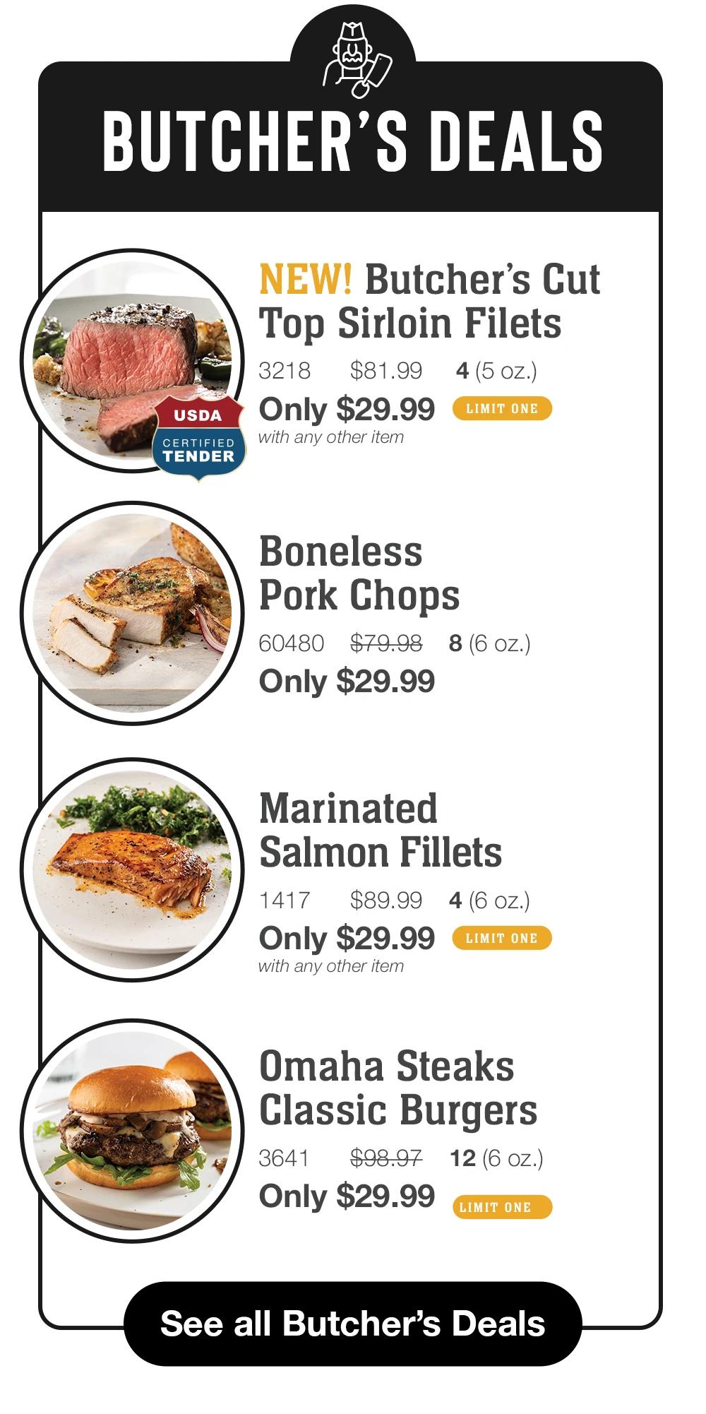 BUTCHER'S DEALS USDA CERTIFIED TENDER NEW! Butcher's Cut Top Sirloin Filets 3218 $81.99 4 (5 oz.) Only $29.99 LIMIT ONE with any other item  Boneless Pork Chops 60480 $79.98 8 (6 oz.) Only $29.99  Marinated Salmon Fillets 1417 $89.99 4 (6 oz.) Only $29.99 LIMIT ONE with any other item  Omaha Steaks Classic Burgers 3641 $98.97 12(6 oZ.) Only $29.99 LIMIT ONE  See all Butcher's Deals  