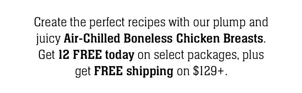 Create the perfect recipes with our plump and juicy Air-Chilled Butcher's Cut Chicken Breasts. Get 12 FREE today when you order this exclusive package along with FREE shipping on $129+.