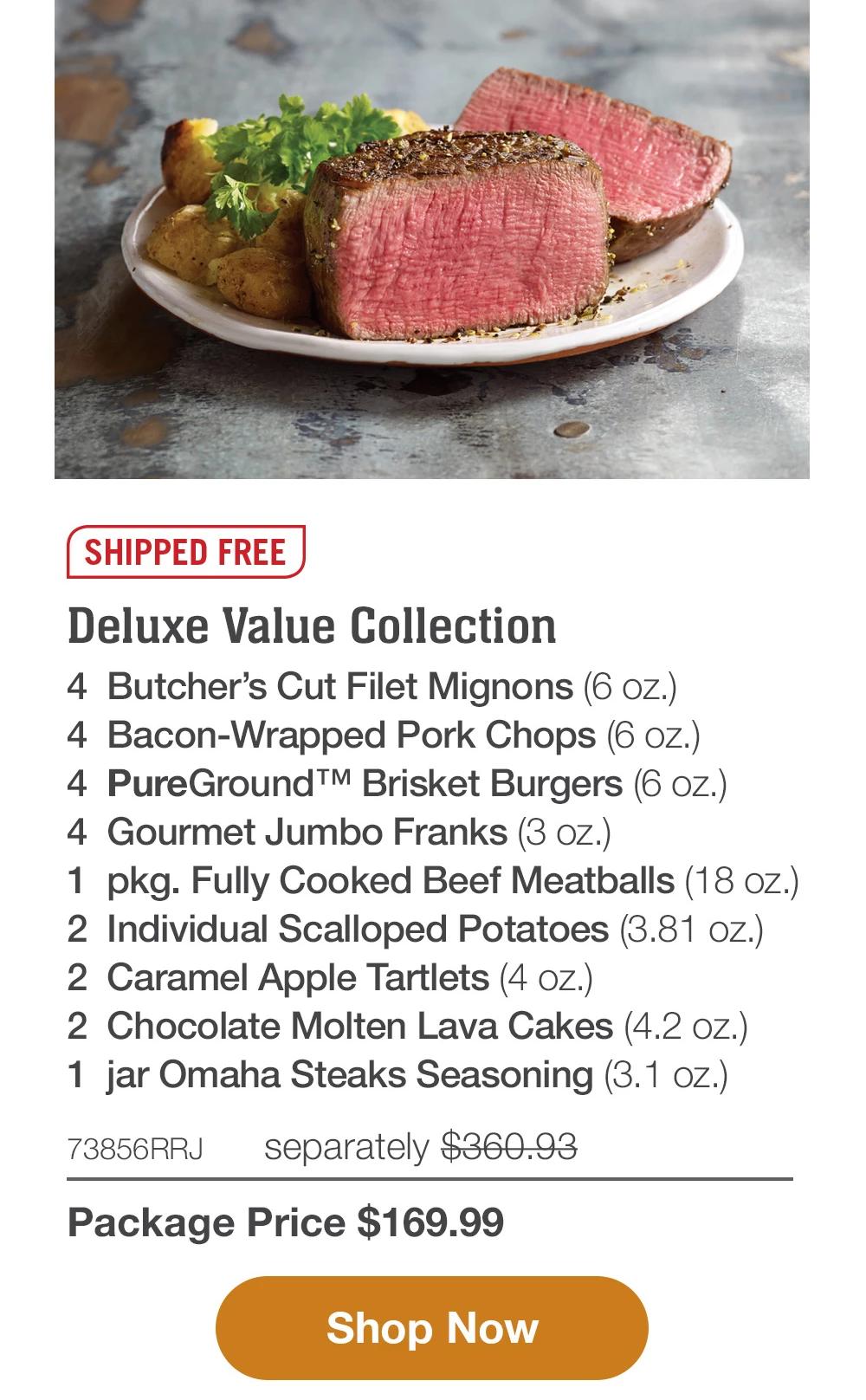 SHIPPED FREE | Deluxe Value Collection - 4 Butcher's Cut Filet Mignons (6 oz.) - 4 Bacon-Wrapped Pork Chops (6 oz.) - 4 PureGround™M Brisket Burgers (6 oz.) - 4 Gourmet Jumbo Franks (3 oz.) - 1 pkg. Fully Cooked Beef Meatballs (18 oz.) - 2 Individual Scalloped Potatoes (3.81 oz.) - 2 Caramel Apple Tartlets (4 oz.) - 2 Chocolate Molten Lava Cakes (4.2 oz.) - 1 jar Omaha Steaks Seasoning (3.1 oz.) - 73856RRJ separately $360.93 | Package Price $169.99 || Shop Now