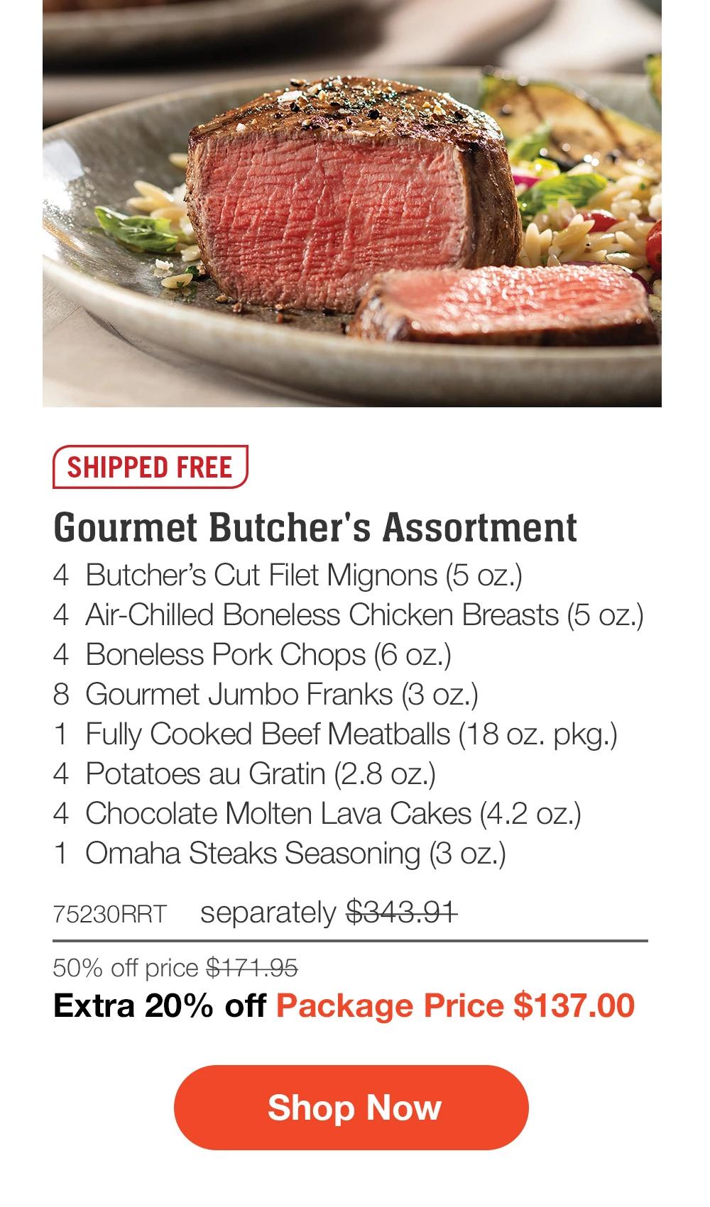 SHIPPED FREE | Gourmet Butcher's Assortment - 4  Butcher's Cut Filet Mignons (5 oz.) - 4  Air-Chilled Boneless Chicken Breasts (5 oz.) - 4  Boneless Pork Chops (6 oz.) - 8  Gourmet Jumbo Franks (3 oz.) - 1  Fully Cooked Beef Meatballs (18 oz. pkg.) - 4  Potatoes au Gratin (2.8 oz.) - 4  Chocolate Molten Lava Cakes (4.2 oz.) - 1  Omaha Steaks Seasoning (3 oz.) - 75230RRT separately $343.91 | 50% off price $171.95 | Extra 20% off Package Price $137.00 || SHOP NOW