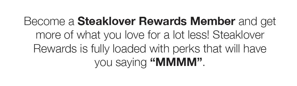 Become a Steaklover Rewards Member and get more of what you love for a lot less! Steaklover Rewards is fully loaded with perks that will have you saying "MMMM".