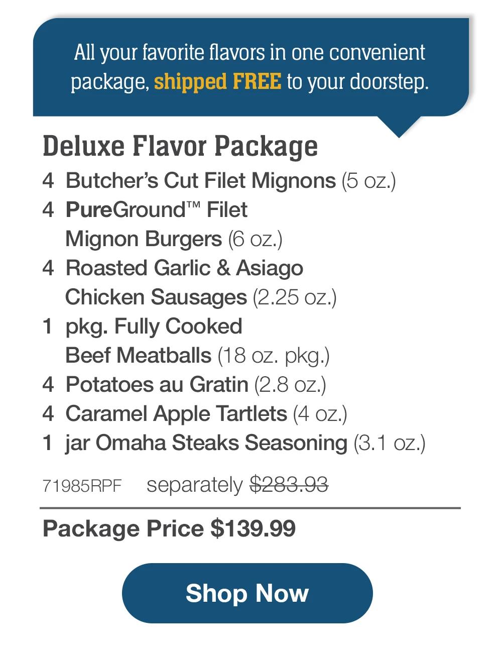 All your favorite flavors in one convenient package, shipped FREE to your doorstep. | Deluxe Flavor Package - 4  Butcher's Cut Filet Mignons (5 oz.) - 4  PureGround™ Filet Mignon Burgers (6 oz.) - 4  Roasted Garlic & Asiago Chicken Sausages (2.25 oz.) - 1  pkg. Fully Cooked Beef Meatballs (18 oz. pkg.) - 4  Potatoes au Gratin (2.8 oz.) - 4  Caramel Apple Tartlets (4 oz.) - 1  jar Omaha Steaks Seasoning (3.1 oz.) - 71985RPF separately $283.93 | Package Price $139.99 || SHOP NOW