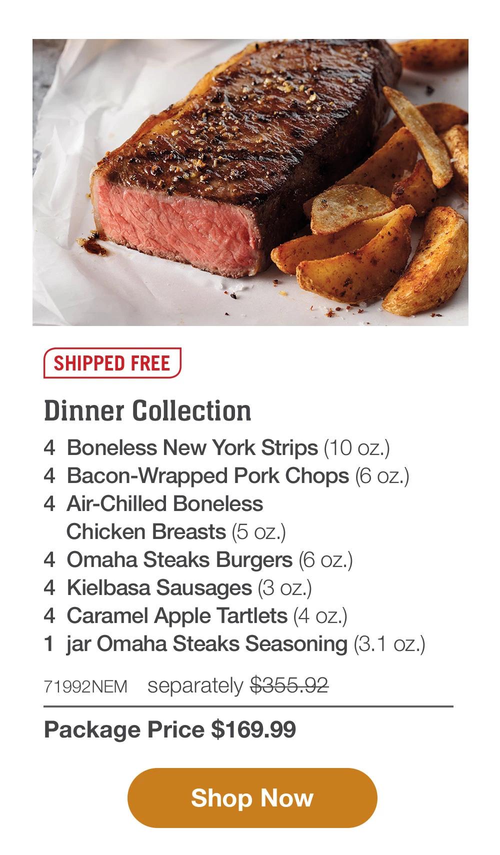 SHIPPED FREE | Dinner Collection - 4 Boneless New York Strips (10 oz) - 4 Bacon-Wrapped Pork Chops (6 oz.) - 4 Air-Chilled Boneless Chicken Breasts (5 oz.) - 4 Omaha Steaks Burgers (6 oz.) - 4 Kielbasa Sausages (3 oz.) - 4 Caramel Apple Tartlets (4 oz.) - 1 jar Omaha Steaks Seasoning (3.1 oz.) - 71992NEM separately $355.92 | Package Price $169.99 || Shop Now