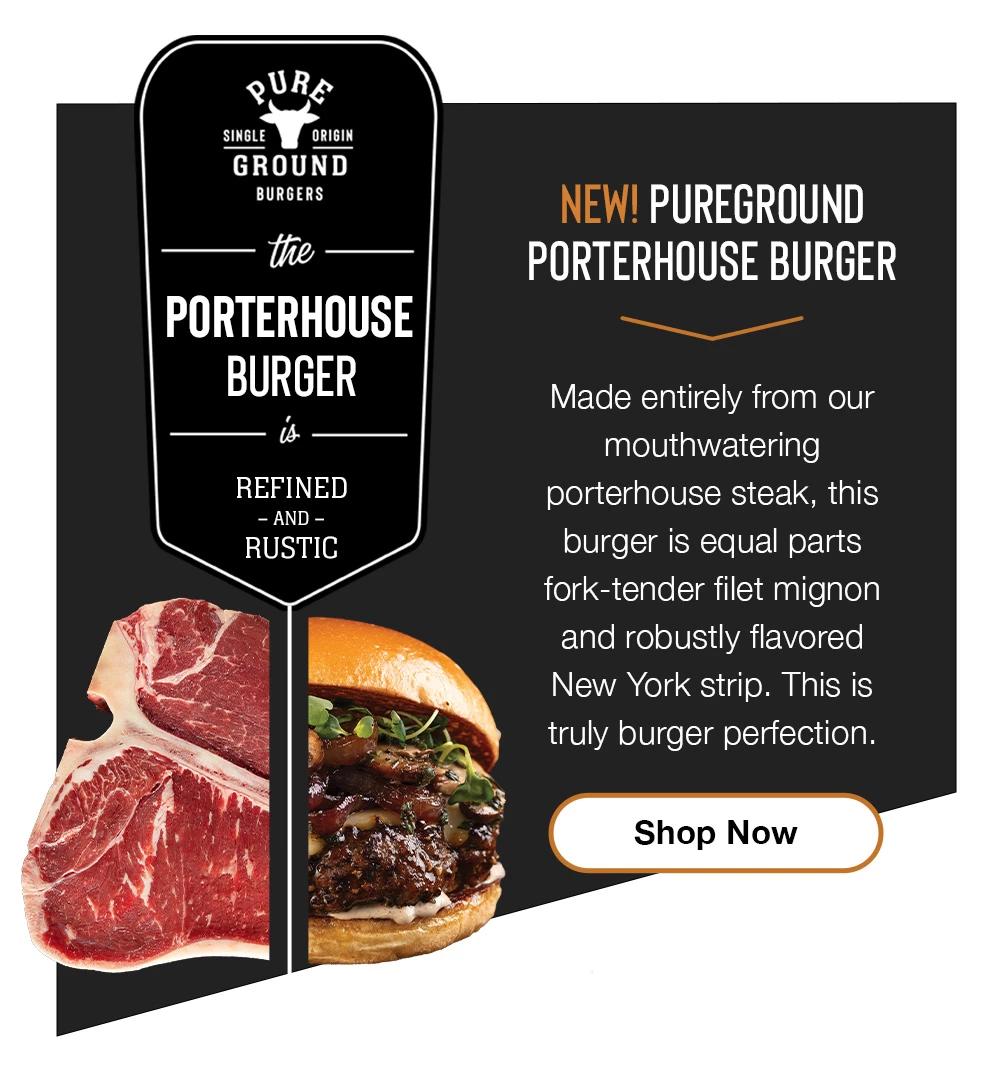 pURe  SINGLE  ORIGIN  GROUND  BURGERS  the  PORTERHOUSE  BURGER  REFINED  - AND - RUSTIC    NEW! PUREGROUND PORTERHOUSE BURGER  Made entirely from our mouthwatering  porterhouse steak, this burger is equal parts fork-tender filet mignon and robustly flavored New York strip. This is truly burger perfection.  Shop Now  