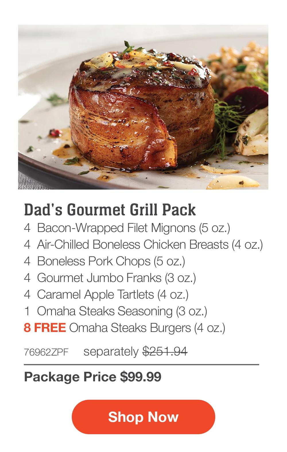 Dad's Gourmet Grill Pack - 4 Bacon-Wrapped Filet Mignons (5 oz.) - 4 Air-Chilled Boneless Chicken Breasts (4 oz.) - 4 Boneless Pork Chops (5 oz.) - 4 Gourmet Jumbo Franks (3 oz.) - 4 Caramel Apple Tartlets (4 oz.) - 1 Omaha Steaks Seasoning (3 oz.) - 8 FREE Omaha Steaks Burgers (4 oz.) - 76962ZPF separately $251.94 | Package Price $99.99 | Subscribe Today - Just $89.99 with your extra 10% off Plus, subscribers also get: Locked-in price for LIFE | 8 Free Burgers for LIFE | Bonus gift on every 3rd shipment for LIFE || Shop Now || Subscribe at checkout