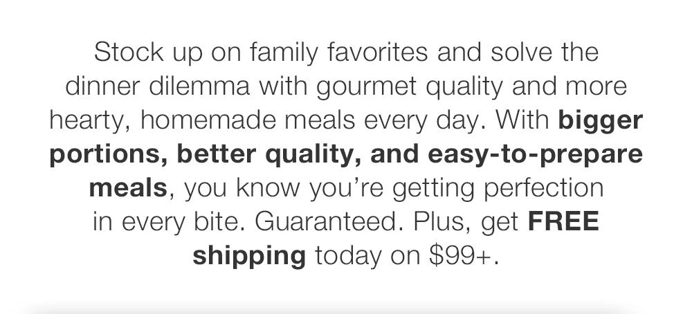 Stock up on family favorites and solve the dinner dilemma with gourmet quality and more hearty, homemade meals every day. With bigger portions, better quality, and easy-to-prepare meals, you know you're getting perfection in every bite. Guaranteed. Plus, get FREE shipping today on $99+.