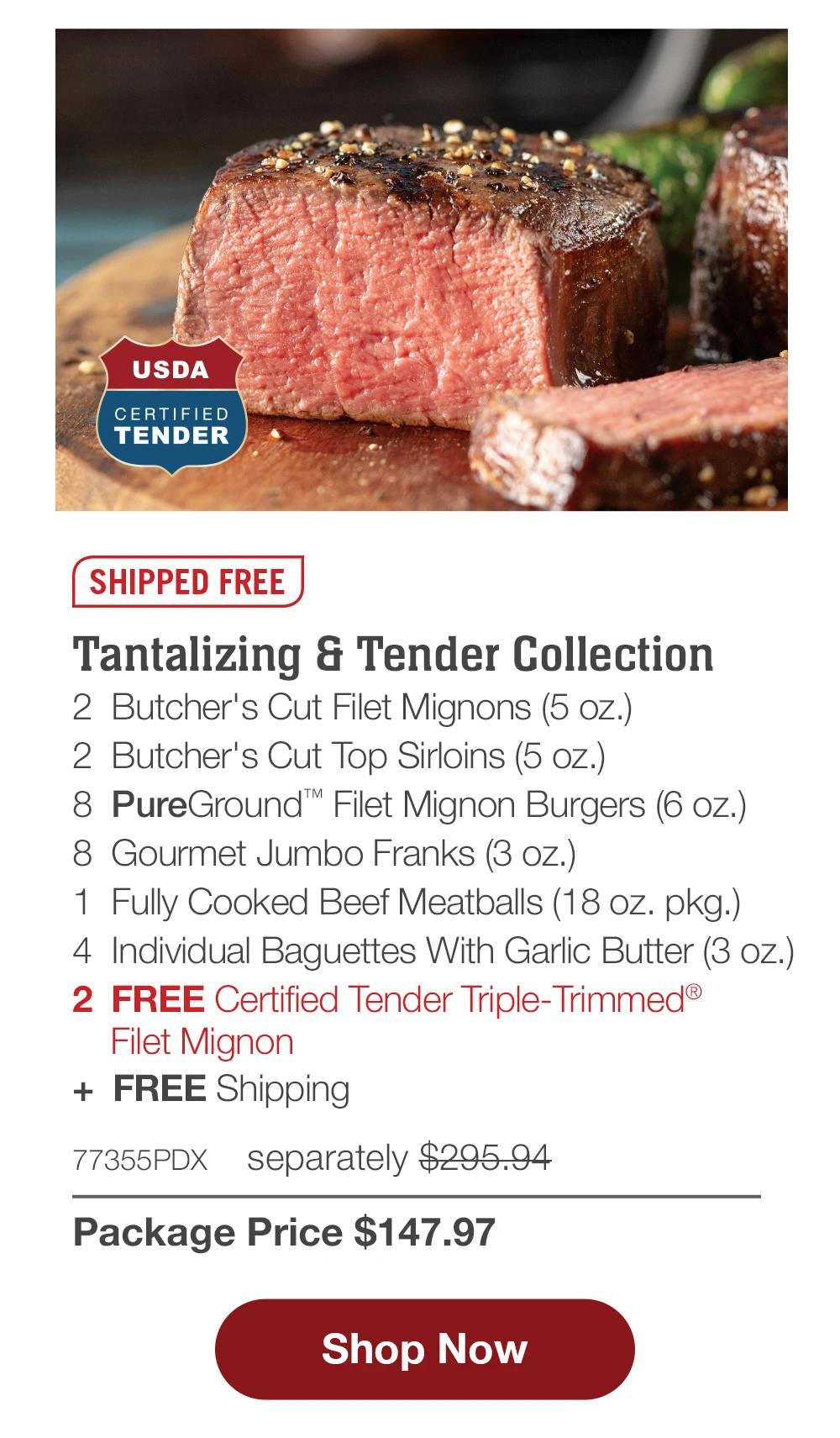 SHIPPED FREE | Tantalizing & Tender Collection - 2 Butcher's Cut Filet Mignons (5 oz.) - 2 Butcher's Cut Top Sirloins (5 oz.) - 8 PureGround™ Filet Mignon Burgers (6 oz.) - 8 Gourmet Jumbo Franks (3 oz.) - 1 Fully Cooked Beef Meatballs (18 oz. pkg.) - 4 Individual Baguettes With Garlic Butter (3 oz.) - 2 FREE Certified Tender Triple-Trimmed® Filet Mignon + FREE Shipping - 77355PDX separately $295.94 | Package Price $147.97 || Shop Now