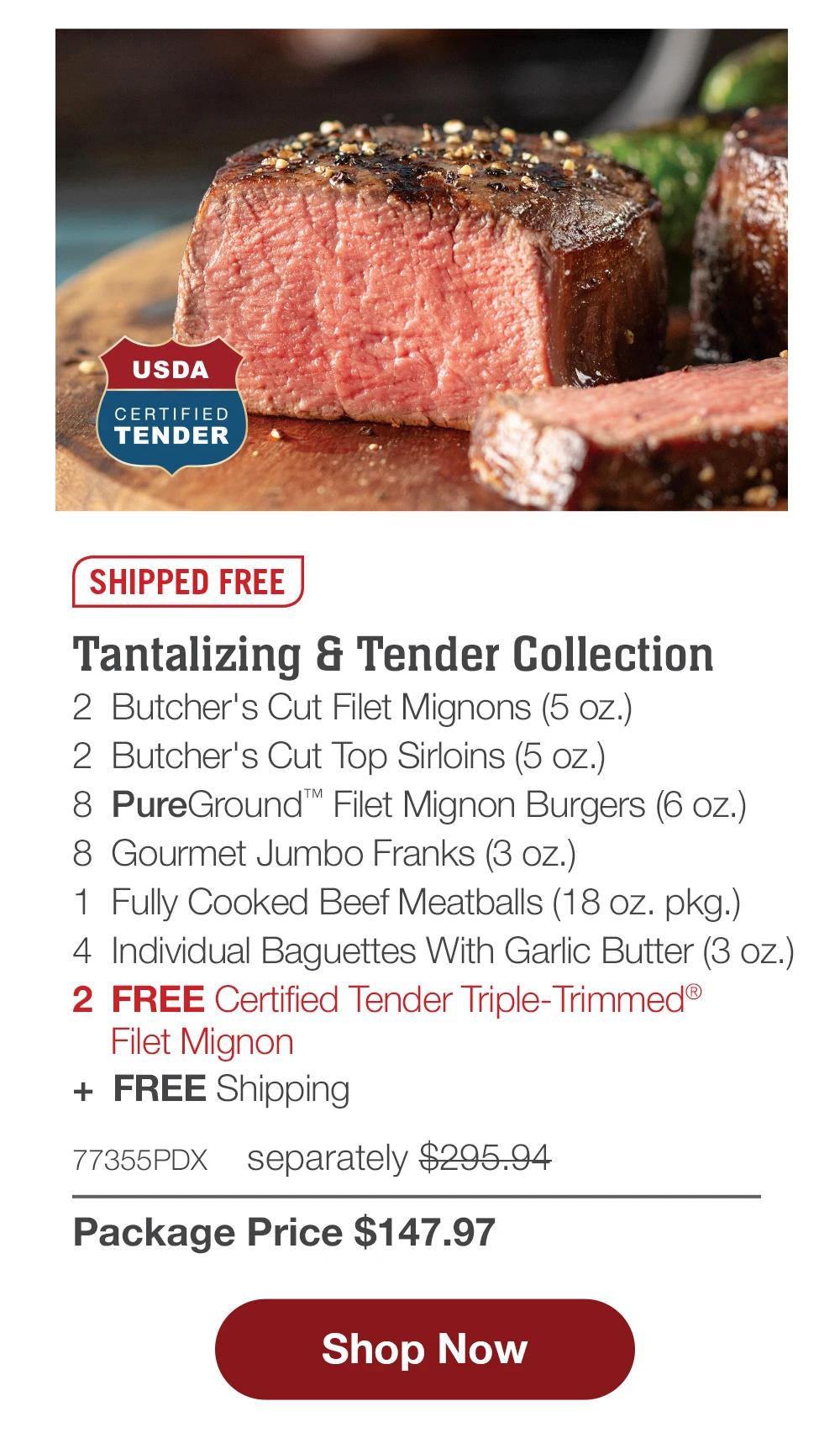 SHIPPED FREE | Tantalizing & Tender Collection - 2 Butcher's Cut Filet Mignons (5 oz.) - 2 Butcher's Cut Top Sirloins (5 oz.) - 8 PureGround™ Filet Mignon Burgers (6 oz.) - 8 Gourmet Jumbo Franks (3 oz.) - 1 Fully Cooked Beef Meatballs (18 oz. pkg.) - 4 Individual Baguettes With Garlic Butter (3 oz.) - 2 FREE Certified Tender Triple-Trimmed® Filet Mignon + FREE Shipping - 77355PDX separately $295.94 | Package Price $147.97 || Shop Now