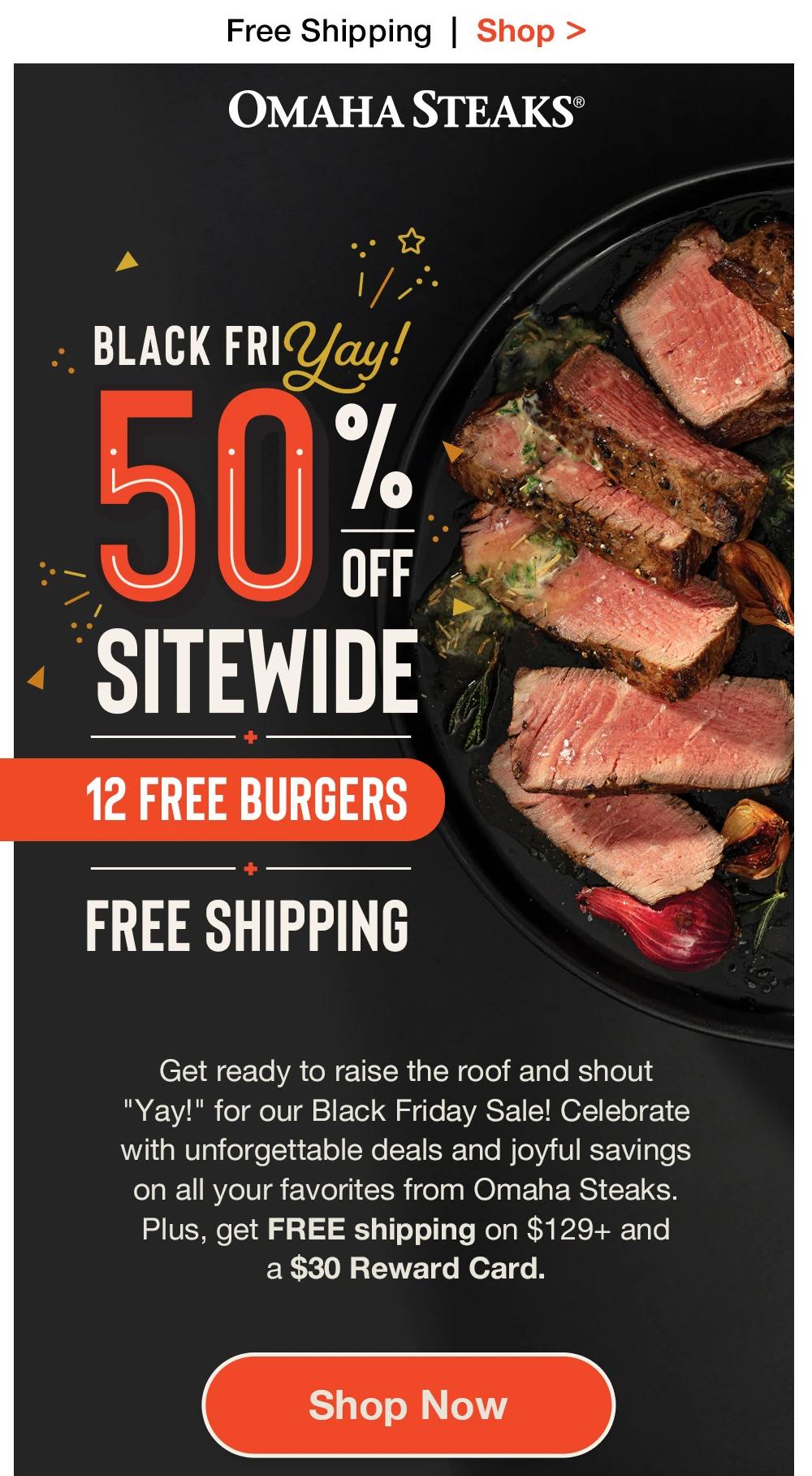 Free Shipping | Shop > ОМАНА STEAKS® | BLACK FRI Yay! 50% SITEWIDE + 12 FREE BURGERS + FREE SHIPPING | Get ready to raise the roof and shout "Yay!" for our Black Friday Sale! Celebrate with unforgettable deals and joyful savings on all your favorites from Omaha Steaks. Plus, get FREE shipping on $129+ and a $30 Reward Card. || Shop Now