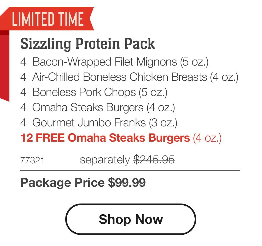 LIMITED TIME Sizzling Protein Pack 4 Bacon-Wrapped Filet Mignons (5 oz.) 4 Air-Chilled Boneless Chicken Breasts (4 oz.) 4 Boneless Pork Chops (5 oz.) 4 Omaha Steaks Burgers (4 oz.) 4 Gourmet Jumbo Franks (3 oz.) 12 FREE Omaha Steaks Burgers (4 oz.) 77321 separately $245.95 Package Price $99.99 Shop Now 