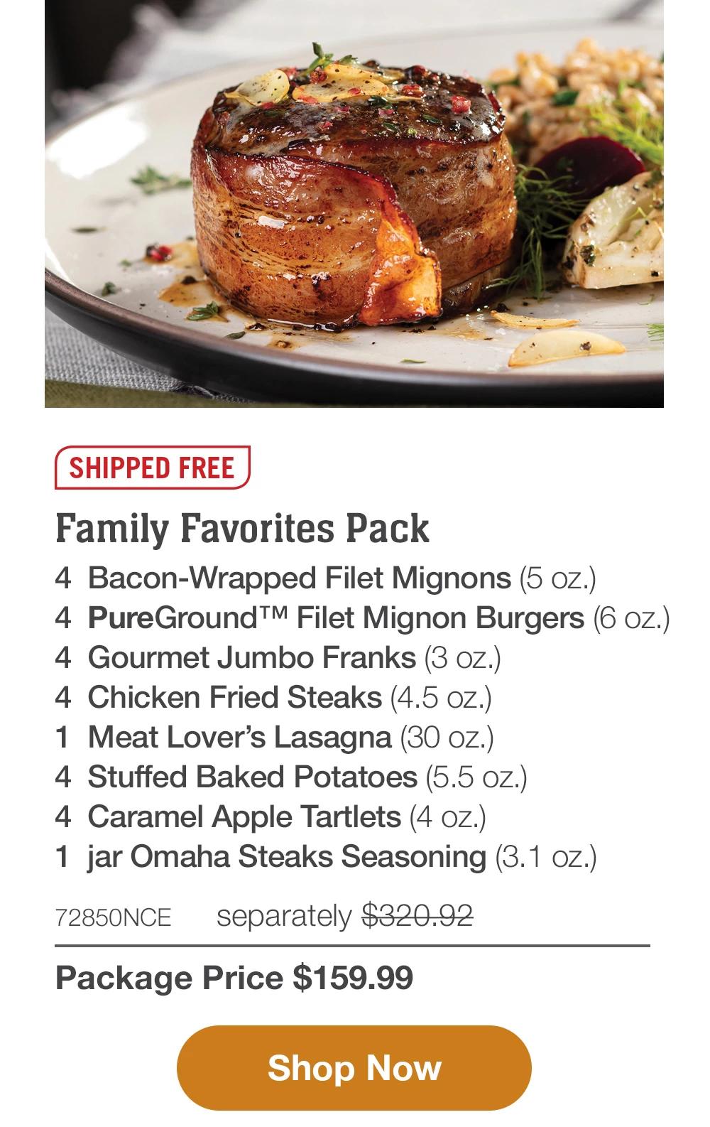 SHIPPED FREE | Family Favorites Pack - 4 Bacon-Wrapped Filet Mignons (5 oz.) - 4 PureGround™ Filet Mignon Burgers (6 oz.) - 4 Gourmet Jumbo Franks (3 oz.) - 4 Chicken Fried Steaks (4.5 Oz.) - 1 Meat Lover's Lasagna (30 oz.) - 4 Stuffed Baked Potatoes (5.5 oz.) - 4 Caramel Apple Tartlets (4 oz.) - 1 jar Omaha Steaks Seasoning (3.1 oz.) - 72850NCE separately $320.92 | Package Price $159.99 || Shop Now