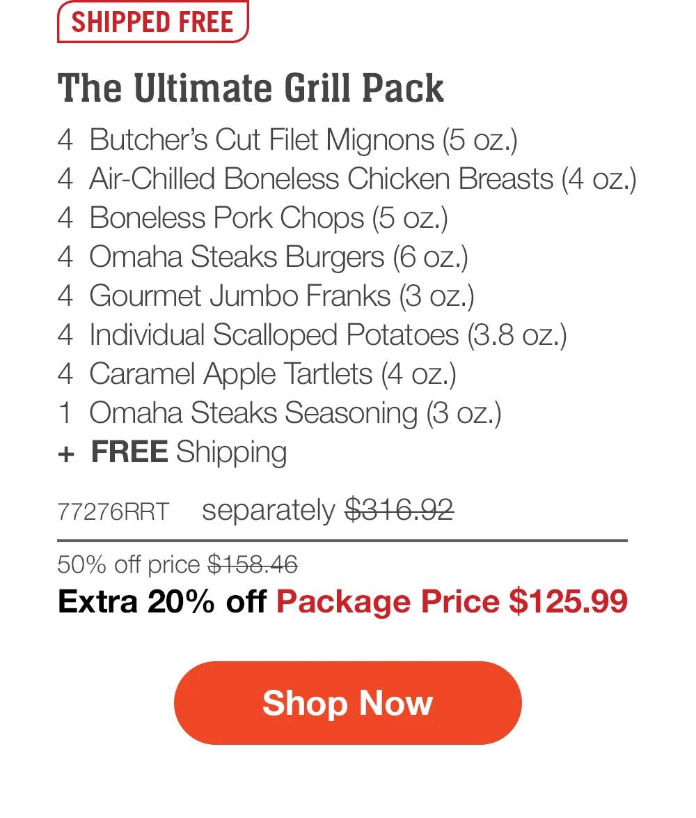 SHIPPED FREE | The Ultimate Grill Pack - 4  Butcher's Cut Filet Mignons (5 oz.) - 4  Air-Chilled Boneless Chicken Breasts (4 oz.) - 4  Boneless Pork Chops (5 oz.) - 4  Omaha Steaks Burgers (6 oz.) - 4  Gourmet Jumbo Franks (3 oz.) - 4  Individual Scalloped Potatoes (3.8 oz.) - 4  Caramel Apple Tartlets (4 oz.) - 1  Omaha Steaks Seasoning (3 oz.)  +  FREE Shipping - 77276RRT separately $316.92 | 50% off price $158.46 | Extra 20% off Package Price $125.99 || SHOP NOW