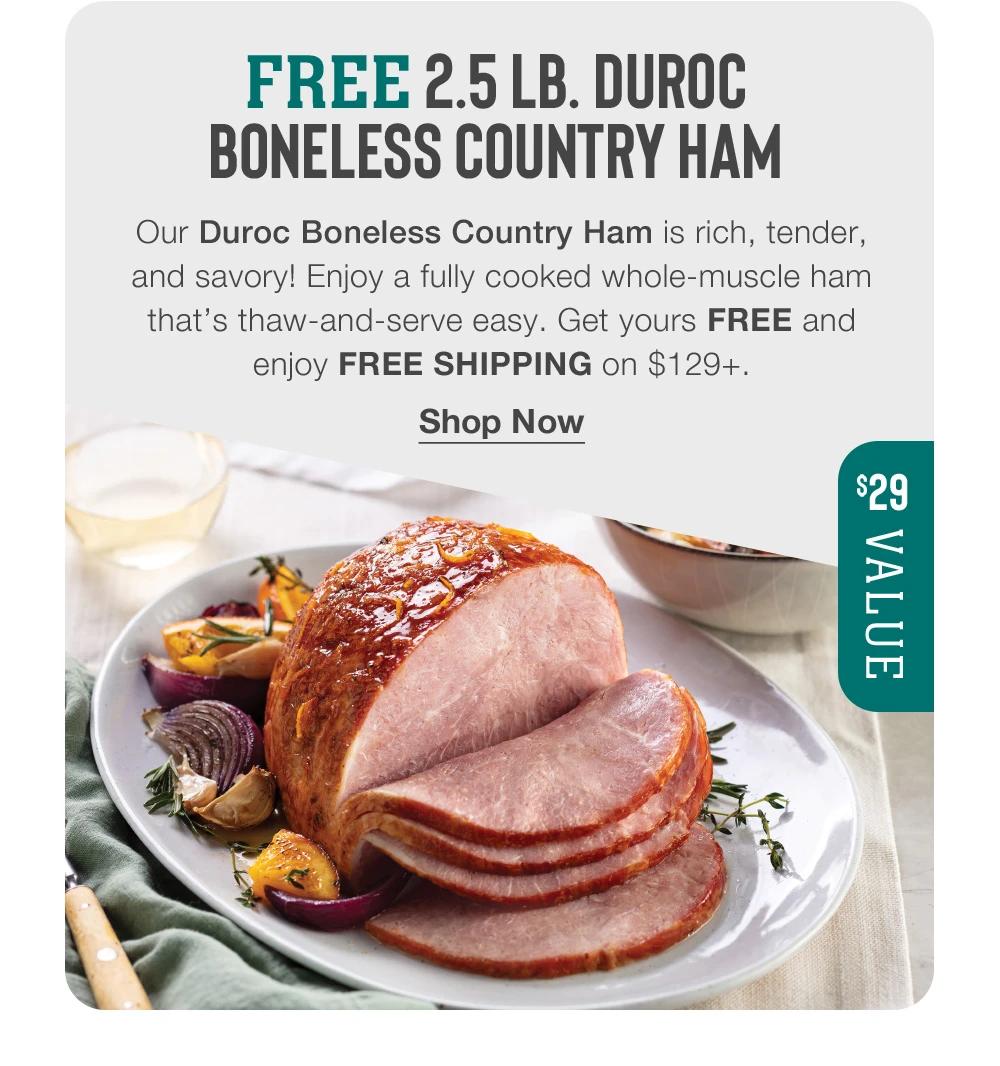 FREE 2.5 LB. DUROC BONELESS COUNTRY HAM Our Duroc Boneless Country Ham is rich, tender, and savory! Enjoy a fully cooked whole-muscle ham that's thaw-and-serve easy. Get yours FREE and enjoy FREE SHIPPING on $129+. Shop Now $29 VALUE 