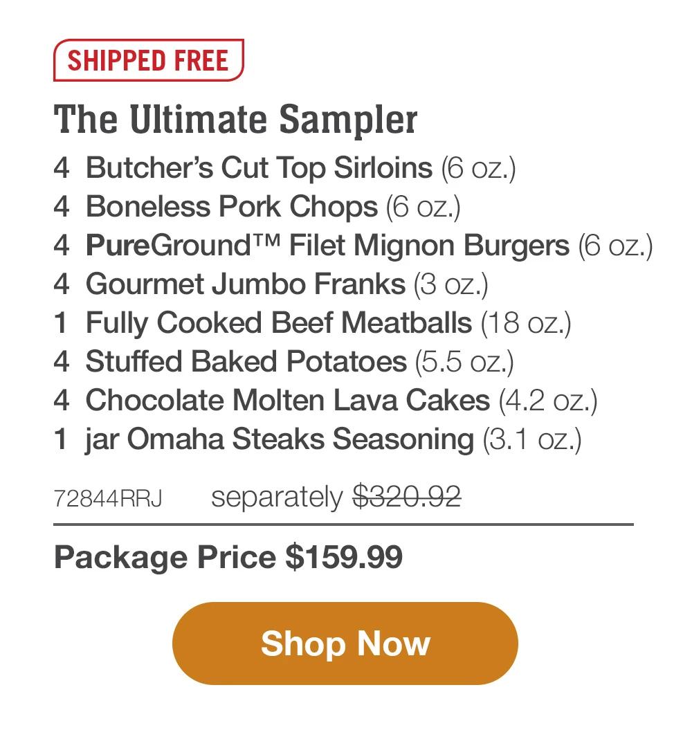 SHIPPED FREE | The Ultimate Sampler - 4  Butcher's Cut Top Sirloins (6 oz.) - 4  Boneless Pork Chops (6 oz.) - 4  PureGround™ Filet Mignon Burgers (6 oz.) - 4  Gourmet Jumbo Franks (3 oz.) - 1  pkg. Fully Cooked Beef Meatballs (18 oz.) - 4  Stuffed Baked Potatoes (5.5 oz.) - 4  Chocolate Molten Lava Cakes (4.2 oz.) - 1  jar Omaha Steaks Seasoning (3.1 oz.) - 72844RRJ separately $320.92 | Package Price $159.99 || Shop Now