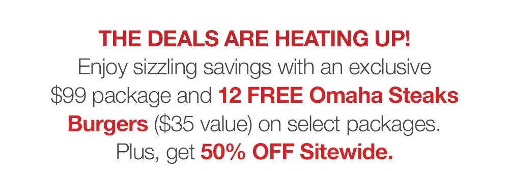 THE DEALS ARE HEATING UP! Enjoy sizzling savings with an exclusive $99 package and 12 FREE Omaha Steaks Burgers ($35 value) on selected packages. Plus, get 50% OFF Sitewide.