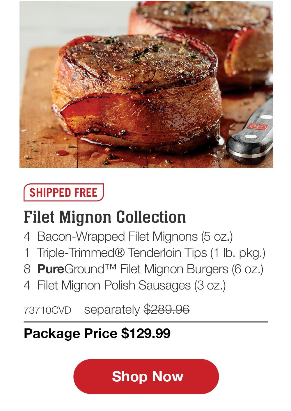 SHIPPED FREE | Filet Mignon Collection - 4 Bacon-Wrapped Filet Mignons (5 oz.) - 1 Triple-Trimmed® Tenderloin Tips (1 lb. pkg.) - 8 PureGround™ Filet Mignon Burgers (6 oz.) - 4 Filet Mignon Polish Sausages (3 oz.) - 73710CVD separately $289.96 | Package Price $129.99 || Shop Now