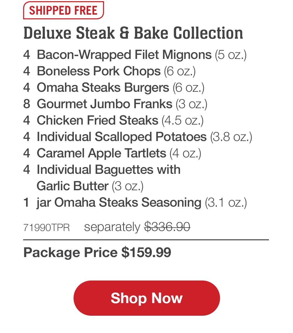 SHIPPED FREE | Deluxe Steak & Bake Collection - 4 Bacon-Wrapped Filet Mignons (5 oz.) - 4 Boneless Pork Chops (6 oz.) - 4 Omaha Steaks Burgers (6 oz.) - 8 Gourmet Jumbo Franks (3 oz.) - 4 Chicken Fried Steaks (4.5 oz.) - 4 Individual Scalloped Potatoes (3.8 oz.) - 4 Caramel Apple Tartlets (4 oz.) - 4 Individual Baguettes with Garlic Butter (3 oz.) - 1 jar Omaha Steaks Seasoning (3.1 oz.) - 71990TPR separately $336.90 | Package Price $159.99 || Shop Now