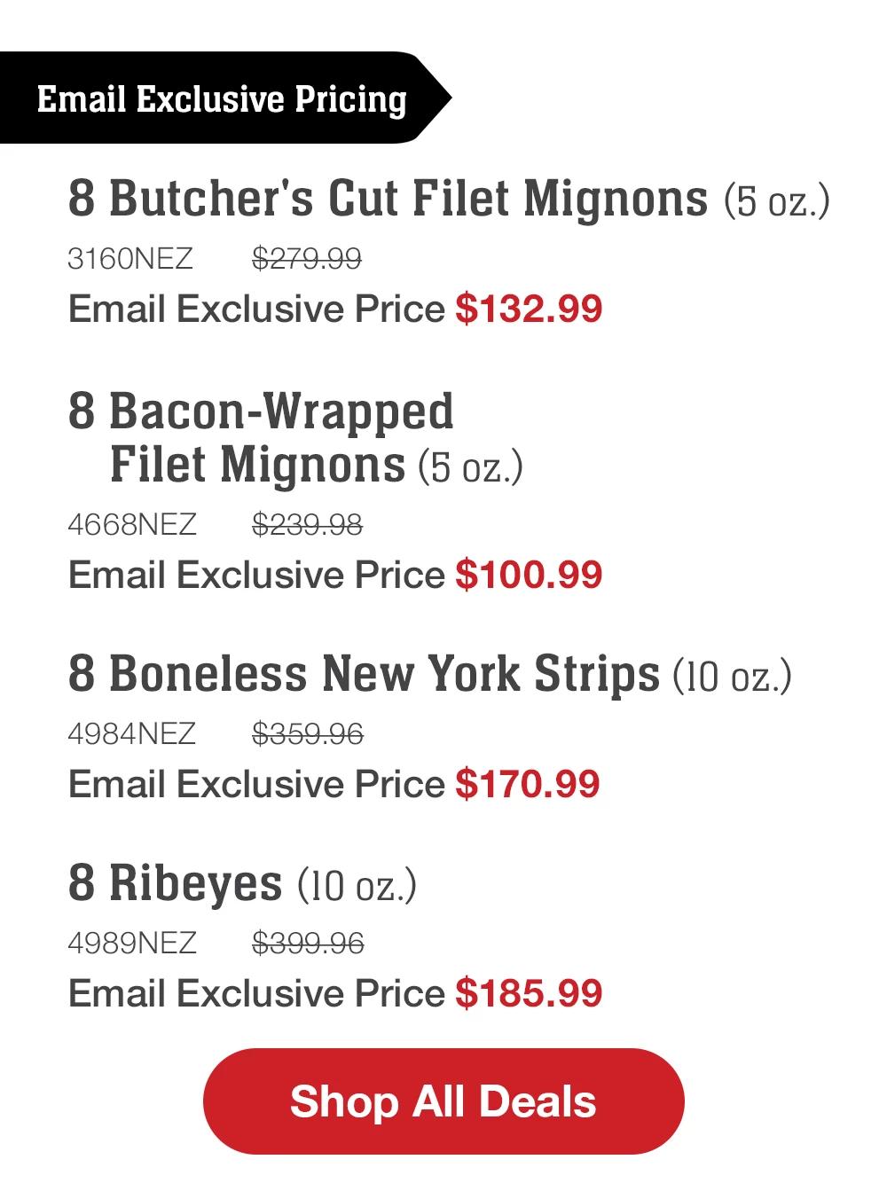 Email Exclusive Pricing | 8 Butcher's Cut Filet Mignons (5 oz.) - 3160NEZ $279.99 Email Exclusive Price $132.99 | 8 Bacon-Wrapped Filet Mignons (5 oz.) - 4668NEZ $239.98 Email Exclusive Price $100.99 | 8 Boneless New York Strips (10 oz.) - 4984NEZ $359.96 Email Exclusive Price $170.99 | 8 Ribeyes (10 oz.) - 4989NEZ $399.96 Email Exclusive Price $185.99 || Shop All Deals