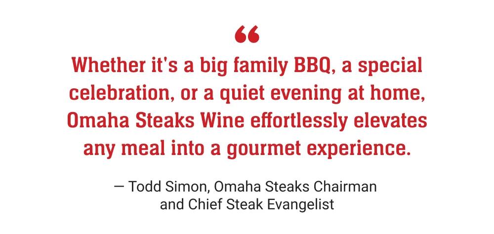 Whether it's a big family BBQ, a special celebration, or a quiet evening at home, Omaha Steaks Wine effortlessly elevates any meal into a gourmet experience. - Todd Simon, Omaha Steaks Chairman and Chief Steak Evangelist