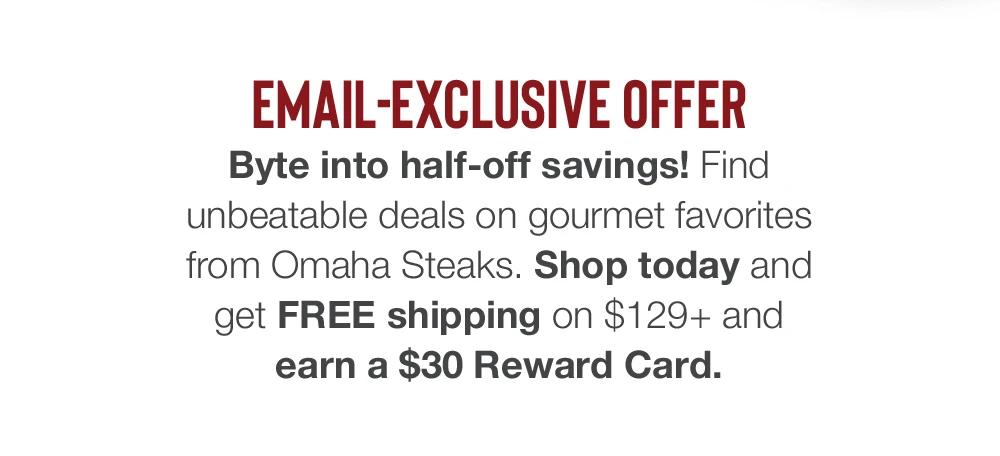 EMAIL-EXCLUSIVE OFFER - Byte into half-off savings! Find unbeatable deals on gourmet favorites from Omaha Steaks. Shop today and get FREE shipping on $99+ and earn a $30 Reward Card.