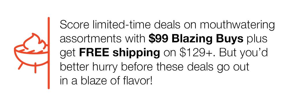 Score limited-time deals on mouthwatering assortments with $99 Blazing Buys plus get FREE shipping on $129+. But you'd better hurry before these deals go out in a blaze of flavor!