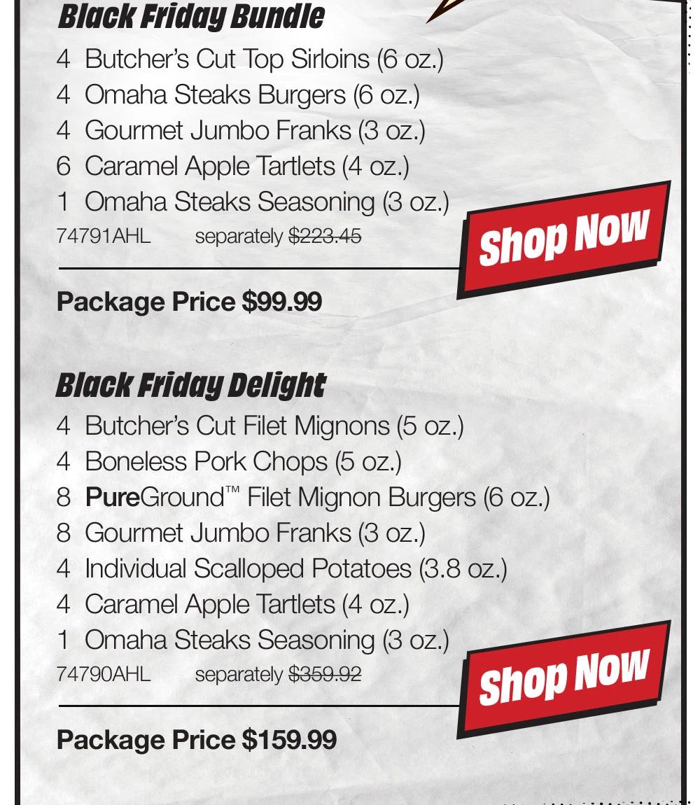 Black Friday Bundle - 4 Butcher's Cut Top Sirloins (6 oz.) - 4 Omaha Steaks Burgers (6 oz.) - 4 Gourmet Jumbo Franks (3 oz.) - 6 Caramel Apple Tartlets (4 oz.) - 1 Omaha Steaks Seasoning (3 oz.) - 74791AHL separately $223.45 | Package Price $99.99 || shop NOW || Black Friday Delight - 4 Butcher's Cut Filet Mignons (5 oz.) - 4 Boneless Pork Chops (5 oz.) - 8 PureGround™ Filet Mignon Burgers (6 oz.) - 8 Gourmet Jumbo Franks (3 oz.) - 4 Individual Scalloped Potatoes (3.8 oz.) - 4 Caramel Apple Tartlets (4 oz.) - 1 Omaha Steaks Seasoning (3 oz.) - 74790AHL separately $359.92 | Package Price $159.99 || shop NOW