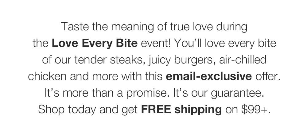 Taste the meaning of true love during the Love Every Bite event! You'll love every bite of our tender steaks, juicy burgers, air-chilled chicken and more with this email-exclusive offer. It's more than a promise. It's our guarantee. Shop today and get FREE shipping on $99+.
