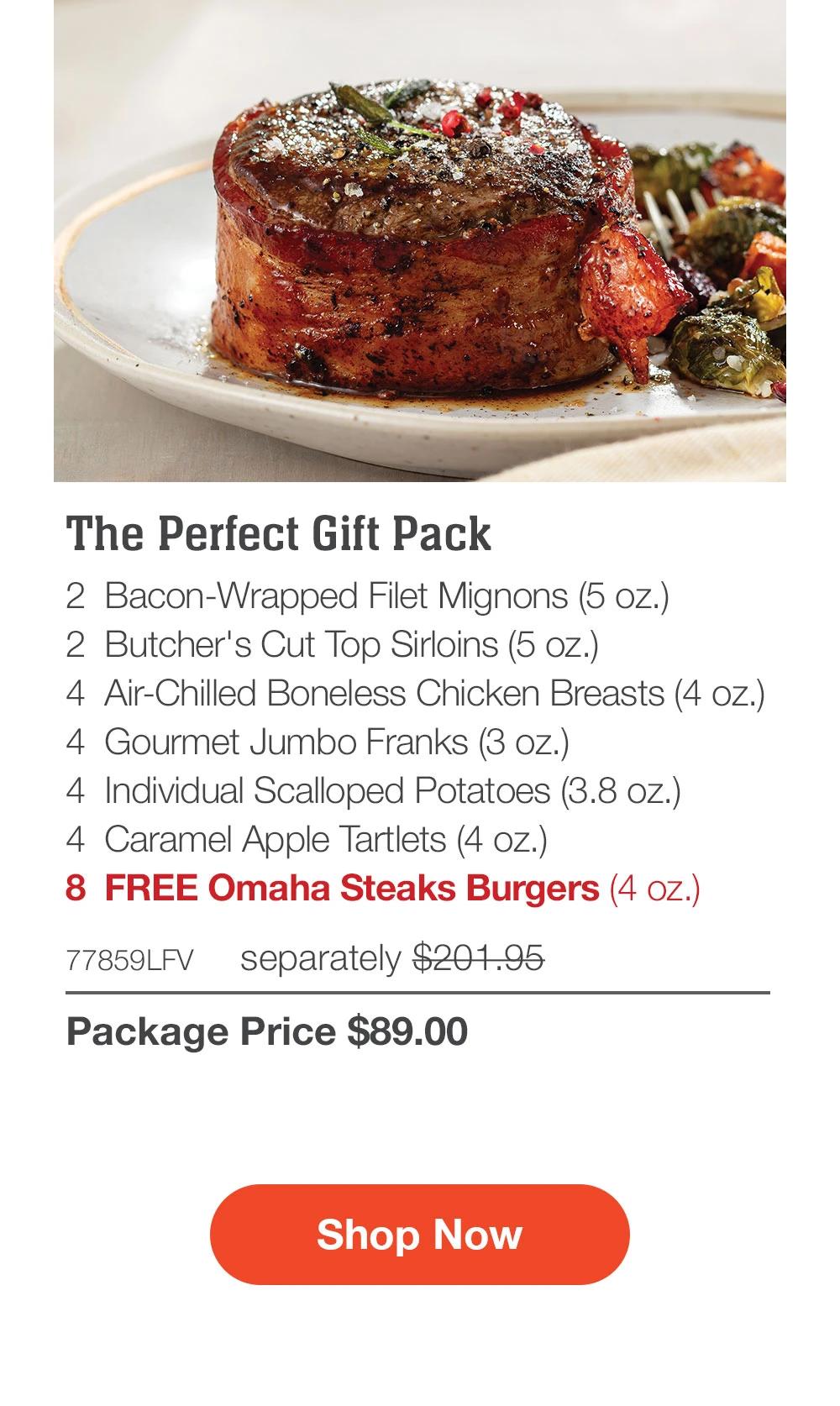 The Perfect Gift Pack - 2 Bacon-Wrapped Filet Mignons (5 oz.) - 2 Butcher's Cut Top Sirloins (5 oz.) - 4 Air-Chilled Boneless Chicken Breasts (4 oz.) - 4 Gourmet Jumbo Franks (3 oz.) - 4 Individual Scalloped Potatoes (3.8 oz.) - 4 Caramel Apple Tartlets (4 oz.) - 8 FREE Omaha Steaks Burgers (4 oz.) - 77859LFV separately $201.95 | Package Price $89.00 || Shop Now