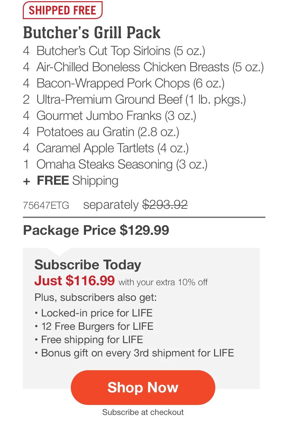 SHIPPED FREE | Butcher's Grill Pack - 4 Butcher's Cut Top Sirloins (5 oz.) - 4 Air-Chilled Boneless Chicken Breasts (5 oz.) - 4 Bacon-Wrapped Pork Chops (6 oz.) - 2 Ultra-Premium Ground Beef (1 lb. pkgs.) - 4 Gourmet Jumbo Franks (3 oz.) - 4 Potatoes au Gratin (2.8 oz.) - 4 Caramel Apple Tartlets (4 oz.) - 1 Omaha Steaks Seasoning (3 oz.) + FREE Shipping - 75647ETG separately $293.92 | Package Price $129.99 | Subscribe Today - Just $116.99 with your extra 10% off Plus, subscribers also get: Locked-in price for LIFE | 12 Free Burgers for LIFE | Free shipping for LIFE | Bonus gift on every 3rd shipment for LIFE || Shop Now || Subscribe at checkout