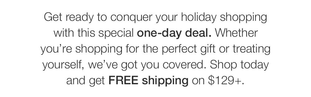 Get ready to conquer your holiday shopping with this special one-day deal. Whether you're shopping for the perfect gift or treating yourself, we've got you covered. Shop today and get FREE shipping on $129+.