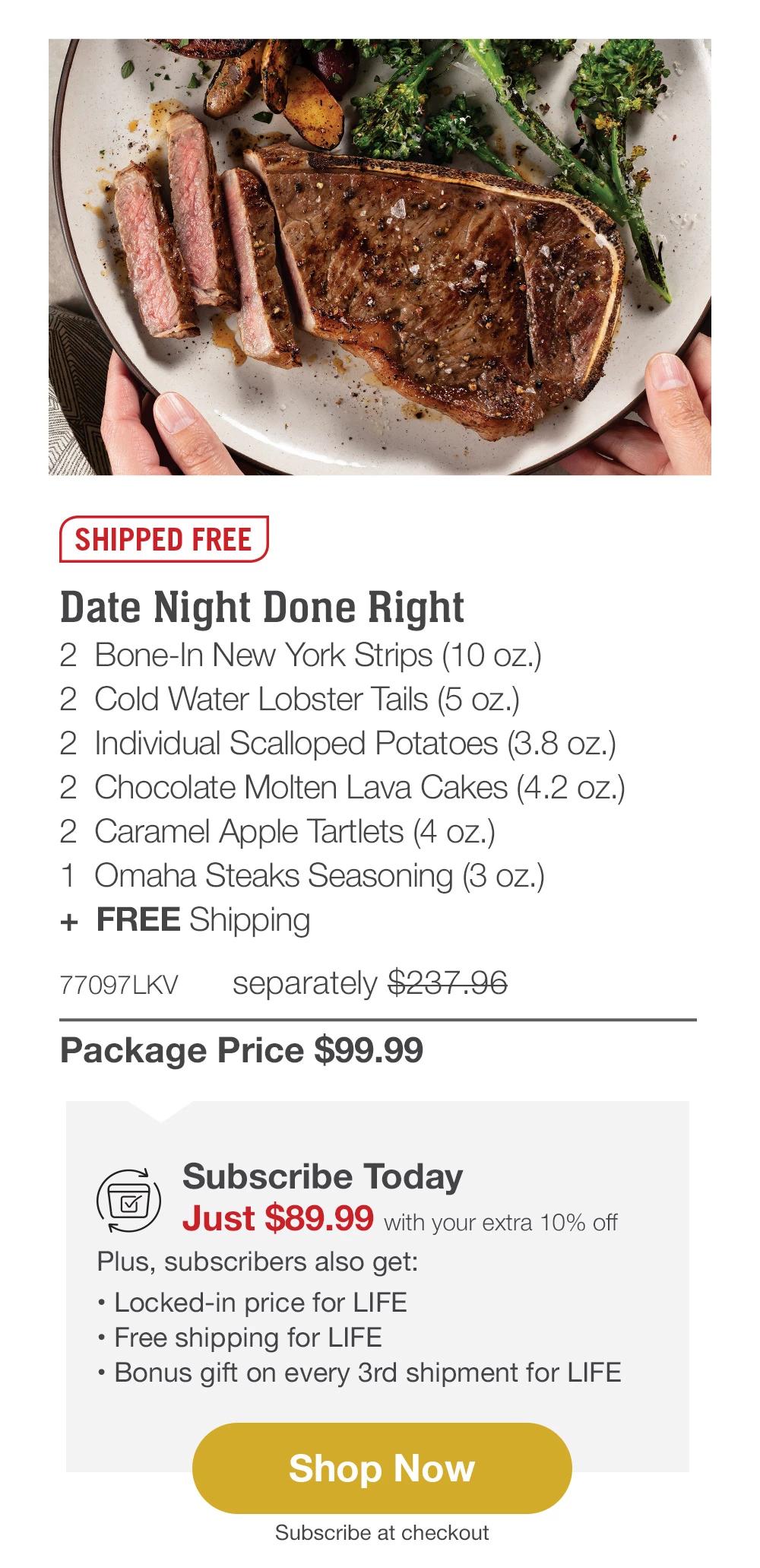 SHIPPED FREE | Date Night Done Right - 2 Bone-In New York Strips (10 oz.) - 2 Cold Water Lobster Tails (5 oz.) - 2 Individual Scalloped Potatoes (3.8 oz.) - 2 Chocolate Molten Lava Cakes (4.2 oz.) - 2 Caramel Apple Tartlets (4 oz.) - 1 Omaha Steaks Seasoning (3 oz.) + FREE Shipping - 77097LKV separately $237.96 | Package Price $99.99 | Subscribe Today - Just $89.99 with your extra 10% off Plus, subscribers also get: Locked-in price for LIFE | Free shipping for LIFE | Bonus gift on every 3rd shipment for LIFE || Shop Now || Subscribe at checkout