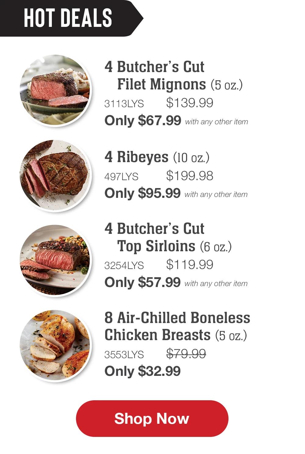 HOT DEALS | 4 Butcher's Cut Filet Mignons (5 oz.) - 3113LYS $139.99 Only $67.99 with any other item | 4 Ribeyes (10 oz.) - 497LYS $199.98 Only $95.99 with any other item | 4 Butcher's Cut Top Sirloins (6 oz.) - 3254LYS $119.99_Only $57.99 with any other item | 8 Air-Chilled Boneless Chicken Breasts (5 oz.) - 3553LYS $79.99 Only $32.99 || SHOP NOW