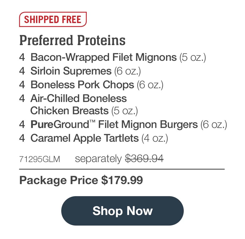 SHIPPED FREE | Preferred Proteins - 4 Bacon-Wrapped Filet Mignons (5 oz.) - 4 Sirloin Supremes (6 oz.) - 4 Boneless Pork Chops (6 oz.) - 4 Air-Chilled Boneless Chicken Breasts (5 oz.) - 4 PureGround™' Filet Mignon Burgers (6 oz.) - 4 Caramel Apple Tartlets (4 oz.) - 71295GLM separately $369.94 | Package Price $179.99 || Shop Now